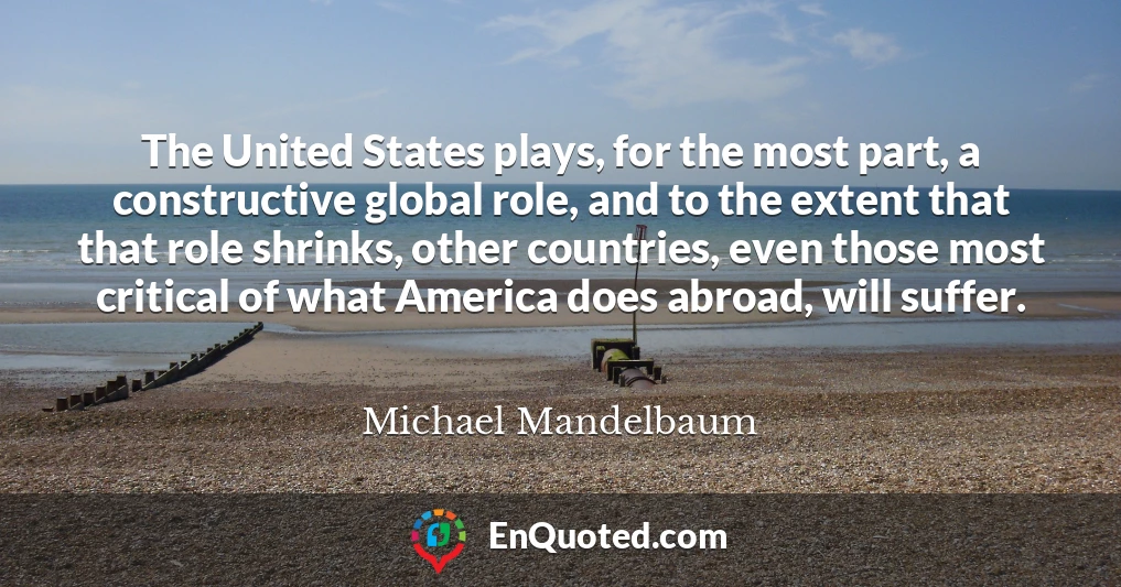 The United States plays, for the most part, a constructive global role, and to the extent that that role shrinks, other countries, even those most critical of what America does abroad, will suffer.