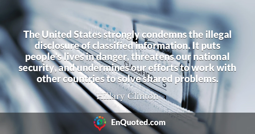 The United States strongly condemns the illegal disclosure of classified information. It puts people's lives in danger, threatens our national security, and undermines our efforts to work with other countries to solve shared problems.