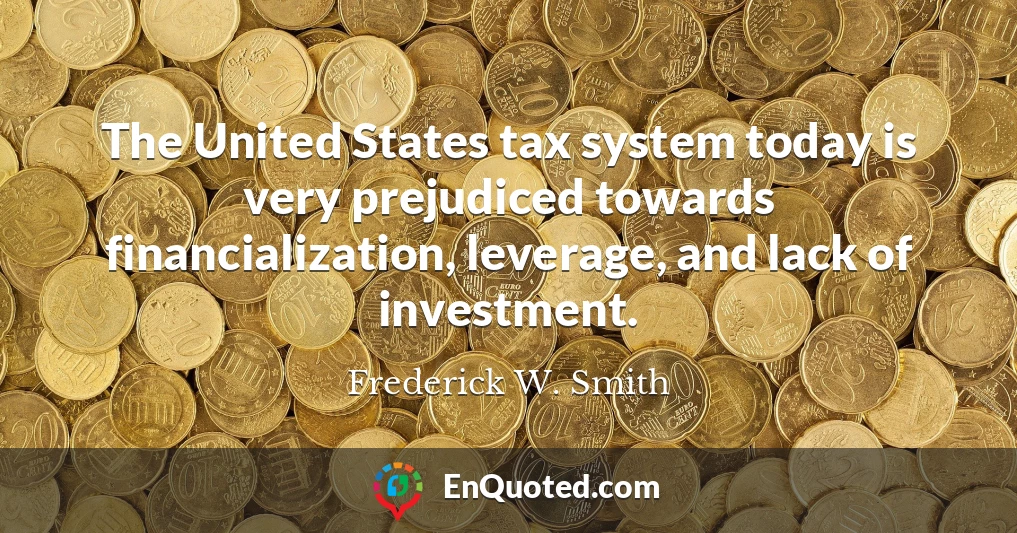The United States tax system today is very prejudiced towards financialization, leverage, and lack of investment.