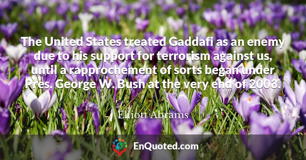 The United States treated Gaddafi as an enemy due to his support for terrorism against us, until a rapprochement of sorts began under Pres. George W. Bush at the very end of 2003.