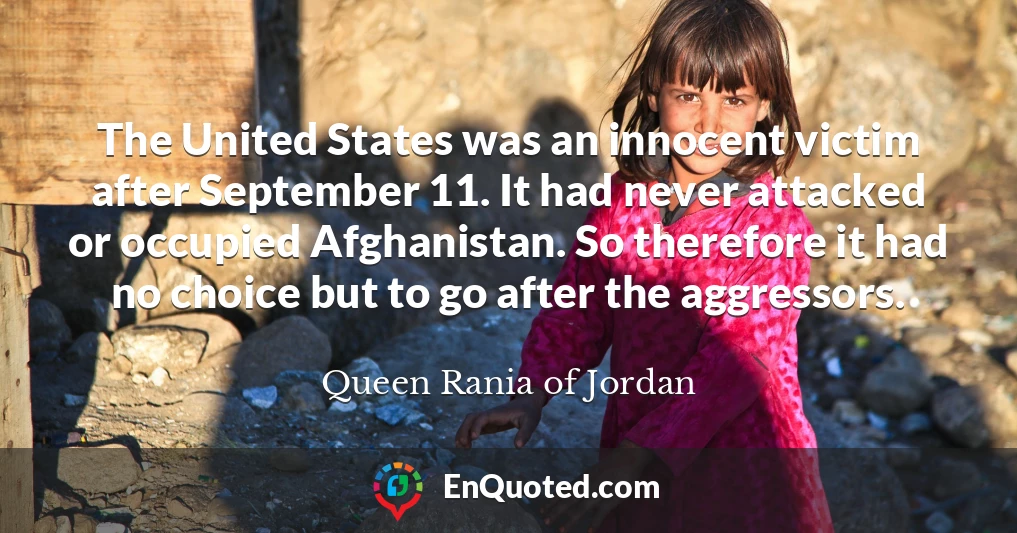 The United States was an innocent victim after September 11. It had never attacked or occupied Afghanistan. So therefore it had no choice but to go after the aggressors.