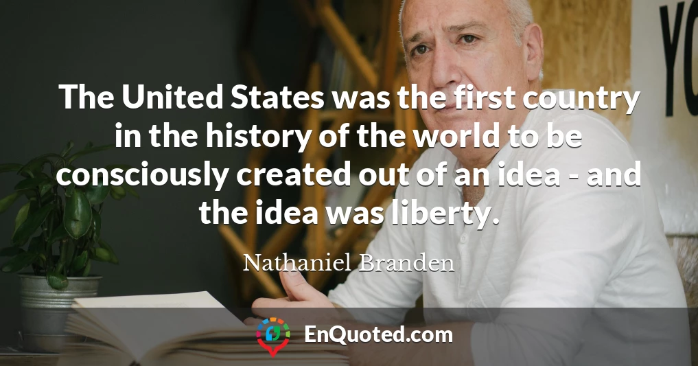 The United States was the first country in the history of the world to be consciously created out of an idea - and the idea was liberty.