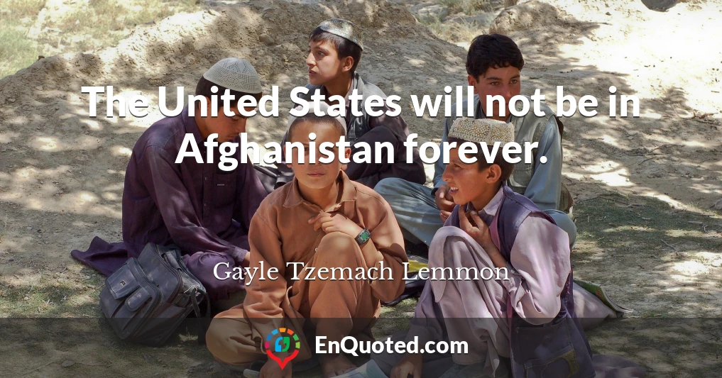 The United States will not be in Afghanistan forever.