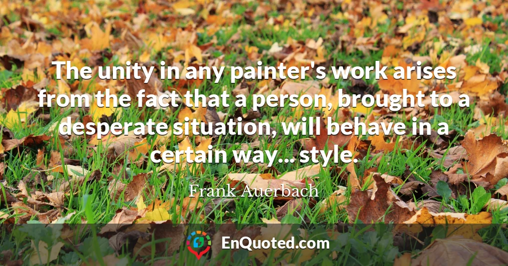 The unity in any painter's work arises from the fact that a person, brought to a desperate situation, will behave in a certain way... style.