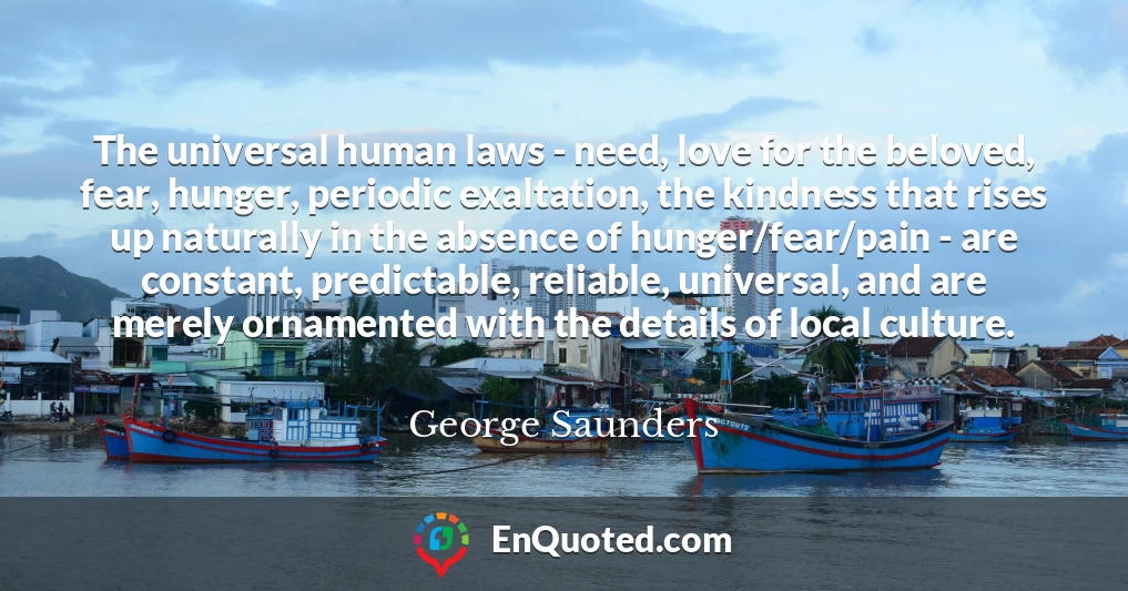 The universal human laws - need, love for the beloved, fear, hunger, periodic exaltation, the kindness that rises up naturally in the absence of hunger/fear/pain - are constant, predictable, reliable, universal, and are merely ornamented with the details of local culture.