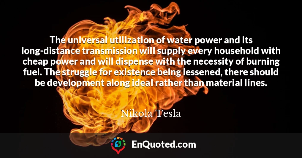 The universal utilization of water power and its long-distance transmission will supply every household with cheap power and will dispense with the necessity of burning fuel. The struggle for existence being lessened, there should be development along ideal rather than material lines.