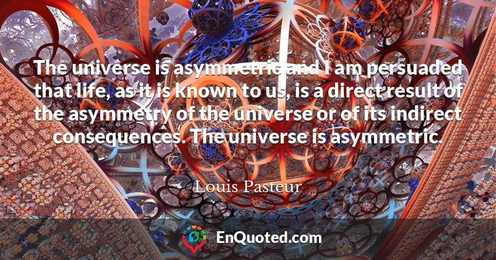 The universe is asymmetric and I am persuaded that life, as it is known to us, is a direct result of the asymmetry of the universe or of its indirect consequences. The universe is asymmetric.