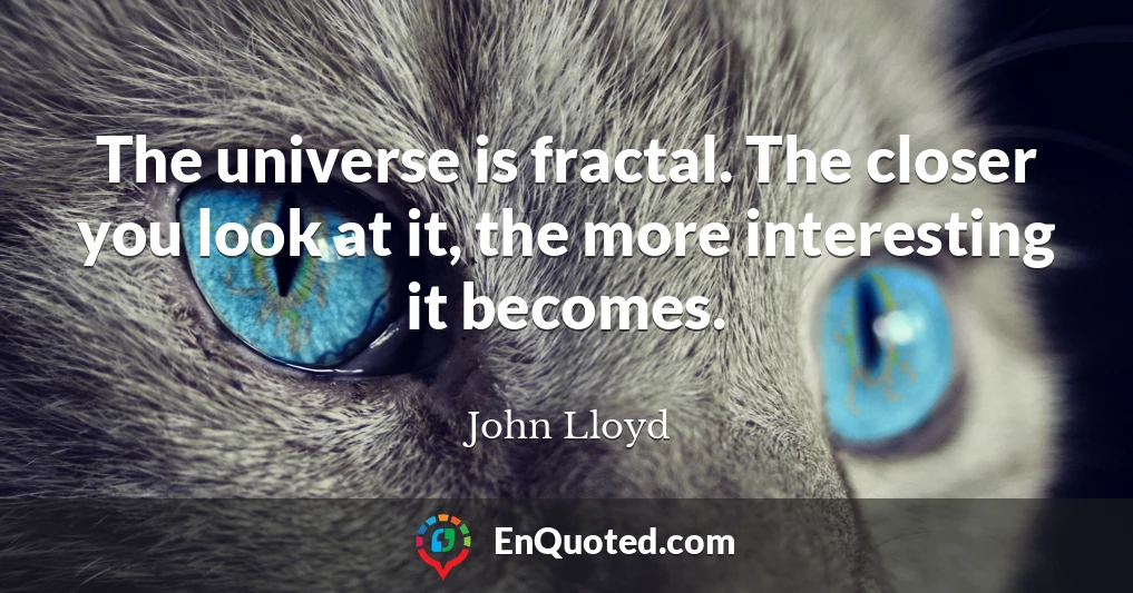 The universe is fractal. The closer you look at it, the more interesting it becomes.