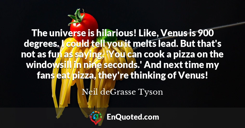 The universe is hilarious! Like, Venus is 900 degrees. I could tell you it melts lead. But that's not as fun as saying, 'You can cook a pizza on the windowsill in nine seconds.' And next time my fans eat pizza, they're thinking of Venus!