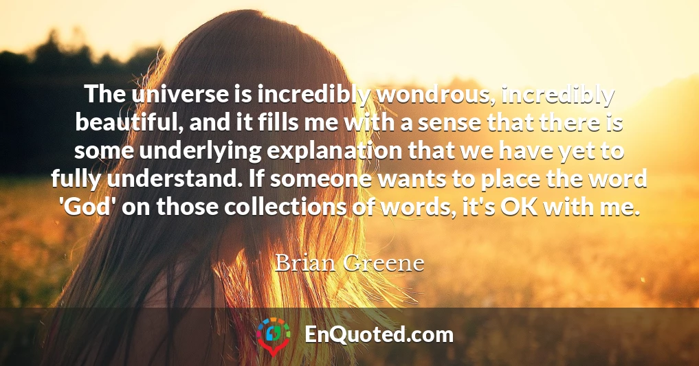 The universe is incredibly wondrous, incredibly beautiful, and it fills me with a sense that there is some underlying explanation that we have yet to fully understand. If someone wants to place the word 'God' on those collections of words, it's OK with me.