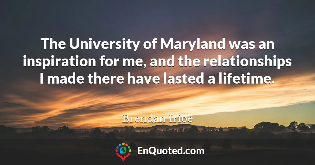 The University of Maryland was an inspiration for me, and the relationships I made there have lasted a lifetime.