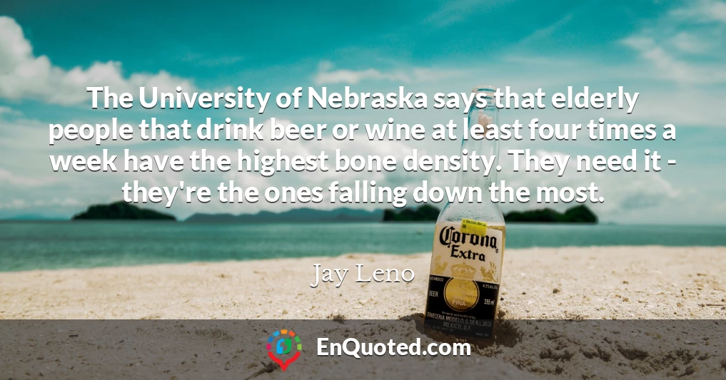 The University of Nebraska says that elderly people that drink beer or wine at least four times a week have the highest bone density. They need it - they're the ones falling down the most.