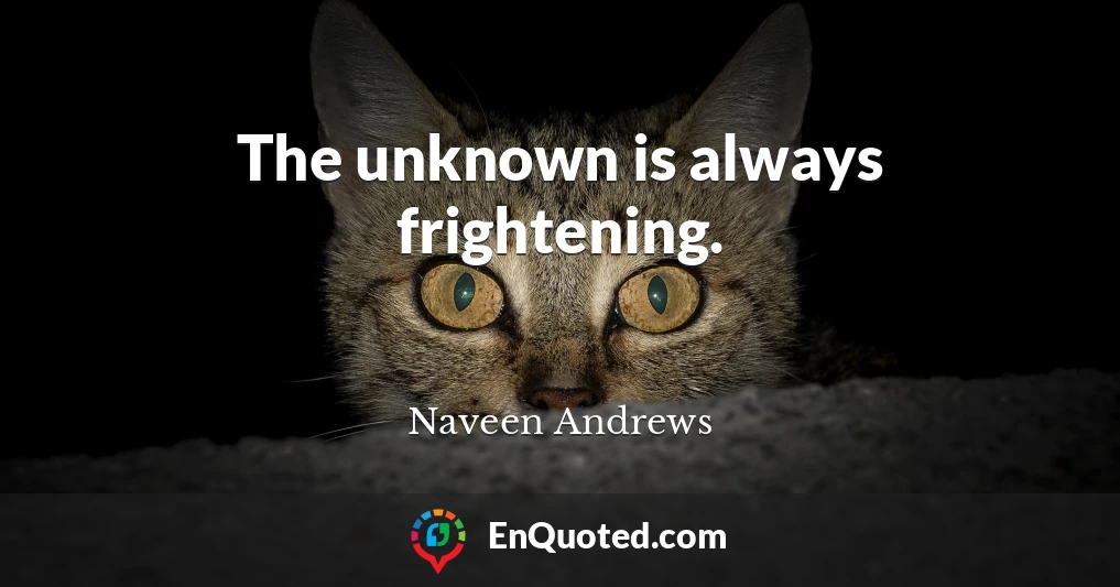 The unknown is always frightening.