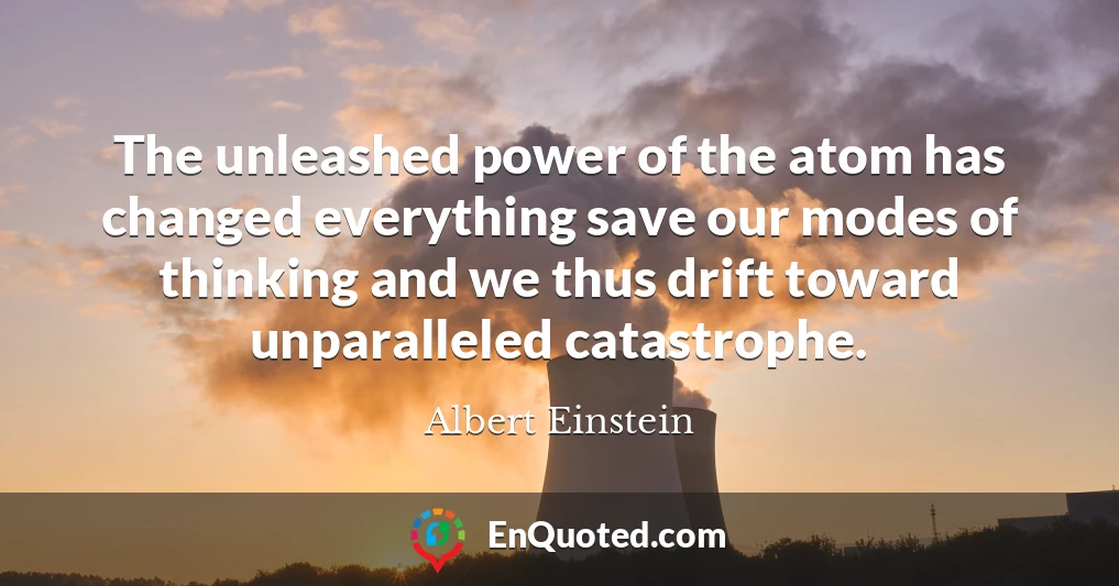 The unleashed power of the atom has changed everything save our modes of thinking and we thus drift toward unparalleled catastrophe.
