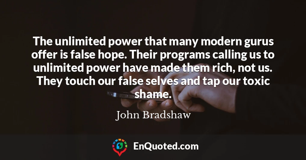 The unlimited power that many modern gurus offer is false hope. Their programs calling us to unlimited power have made them rich, not us. They touch our false selves and tap our toxic shame.