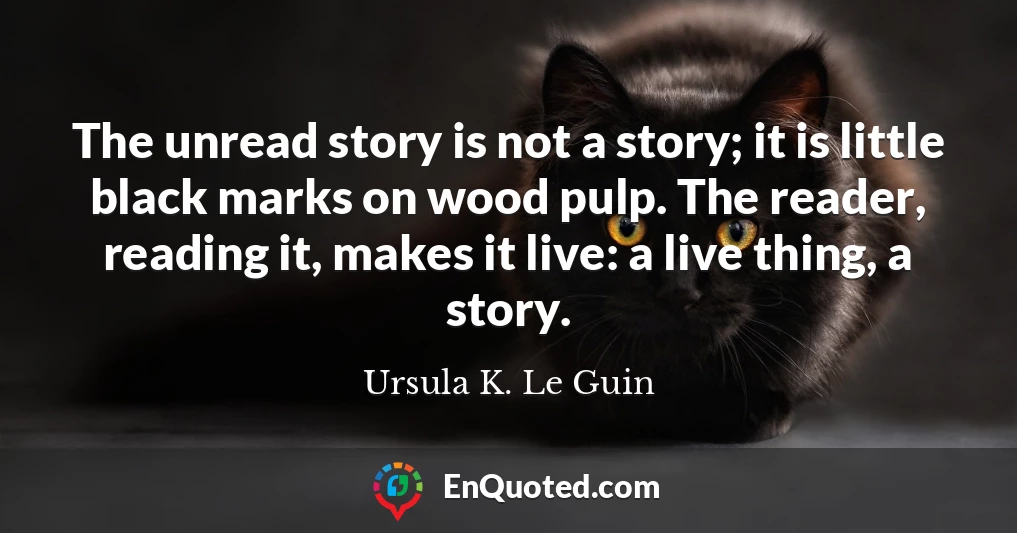 The unread story is not a story; it is little black marks on wood pulp. The reader, reading it, makes it live: a live thing, a story.
