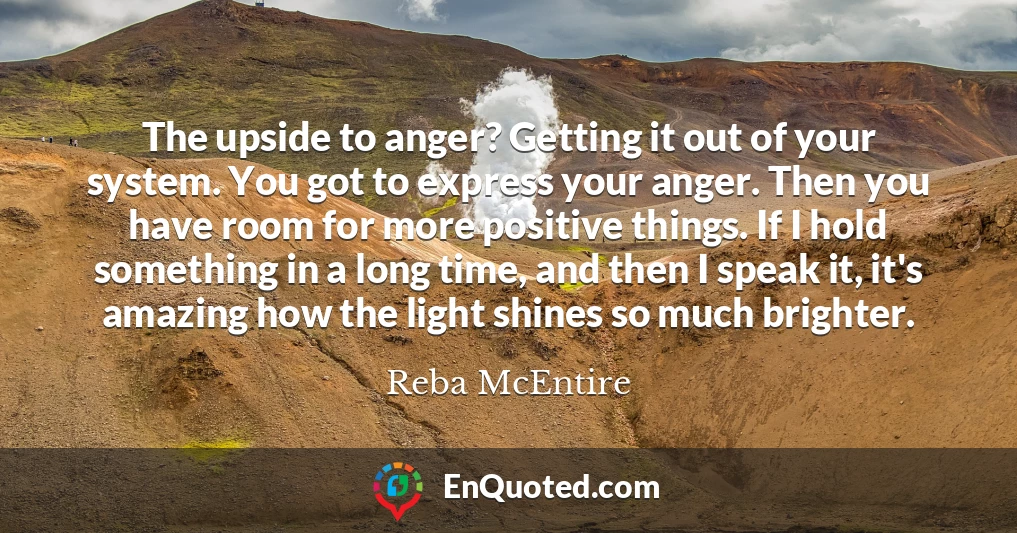 The upside to anger? Getting it out of your system. You got to express your anger. Then you have room for more positive things. If I hold something in a long time, and then I speak it, it's amazing how the light shines so much brighter.