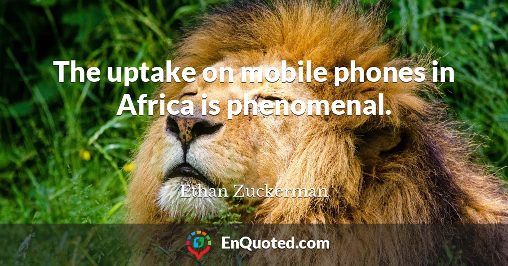 The uptake on mobile phones in Africa is phenomenal.