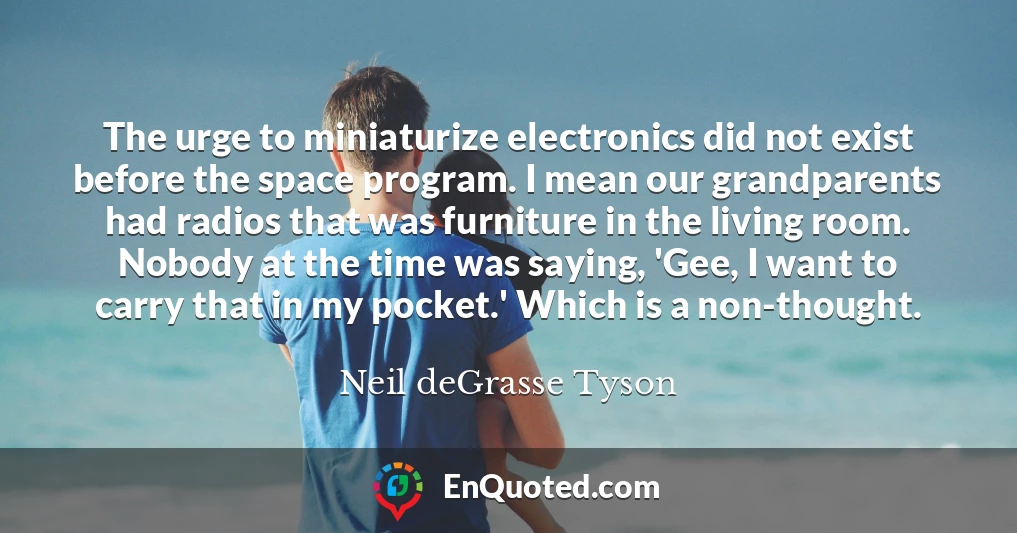 The urge to miniaturize electronics did not exist before the space program. I mean our grandparents had radios that was furniture in the living room. Nobody at the time was saying, 'Gee, I want to carry that in my pocket.' Which is a non-thought.
