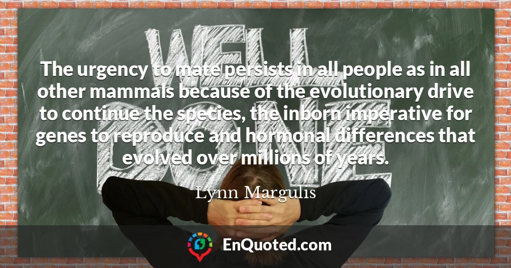 The urgency to mate persists in all people as in all other mammals because of the evolutionary drive to continue the species, the inborn imperative for genes to reproduce and hormonal differences that evolved over millions of years.
