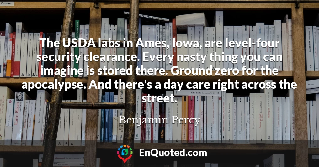 The USDA labs in Ames, Iowa, are level-four security clearance. Every nasty thing you can imagine is stored there. Ground zero for the apocalypse. And there's a day care right across the street.