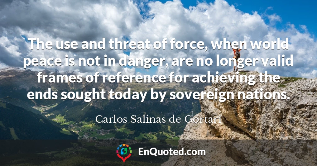 The use and threat of force, when world peace is not in danger, are no longer valid frames of reference for achieving the ends sought today by sovereign nations.