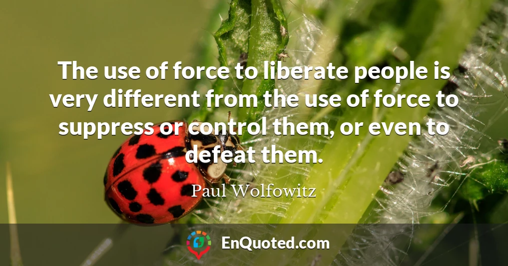 The use of force to liberate people is very different from the use of force to suppress or control them, or even to defeat them.