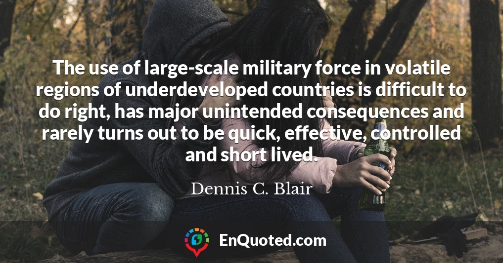 The use of large-scale military force in volatile regions of underdeveloped countries is difficult to do right, has major unintended consequences and rarely turns out to be quick, effective, controlled and short lived.