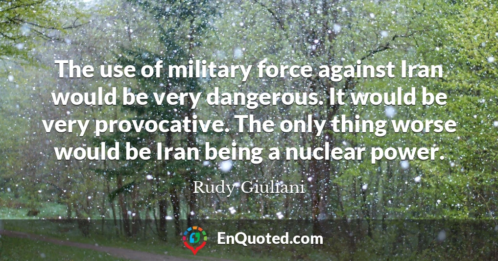 The use of military force against Iran would be very dangerous. It would be very provocative. The only thing worse would be Iran being a nuclear power.