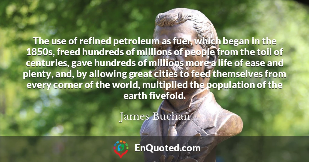 The use of refined petroleum as fuel, which began in the 1850s, freed hundreds of millions of people from the toil of centuries, gave hundreds of millions more a life of ease and plenty, and, by allowing great cities to feed themselves from every corner of the world, multiplied the population of the earth fivefold.