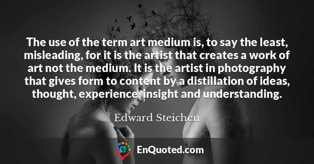 The use of the term art medium is, to say the least, misleading, for it is the artist that creates a work of art not the medium. It is the artist in photography that gives form to content by a distillation of ideas, thought, experience, insight and understanding.