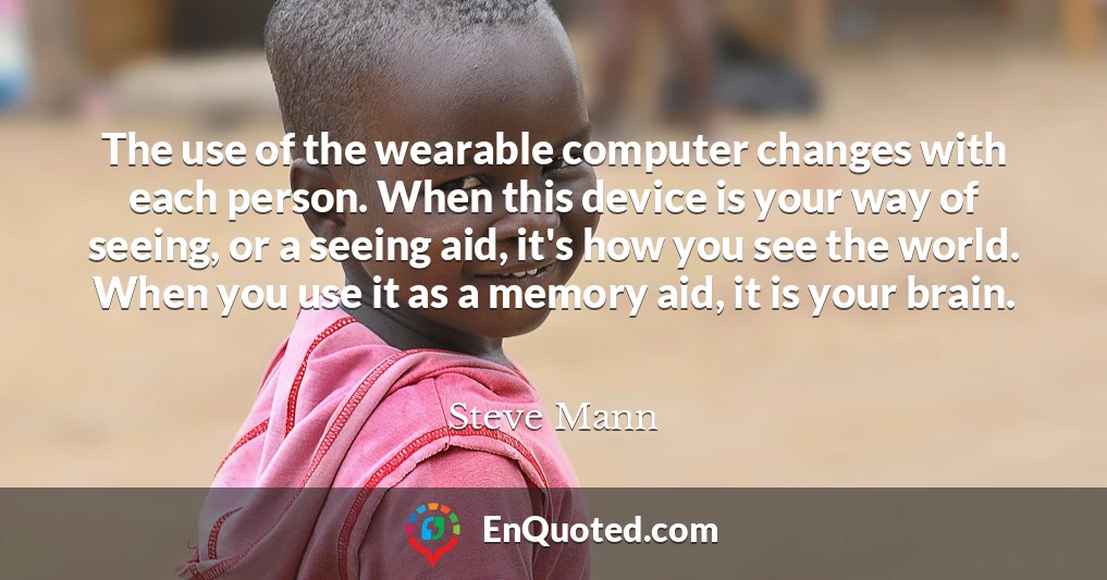 The use of the wearable computer changes with each person. When this device is your way of seeing, or a seeing aid, it's how you see the world. When you use it as a memory aid, it is your brain.
