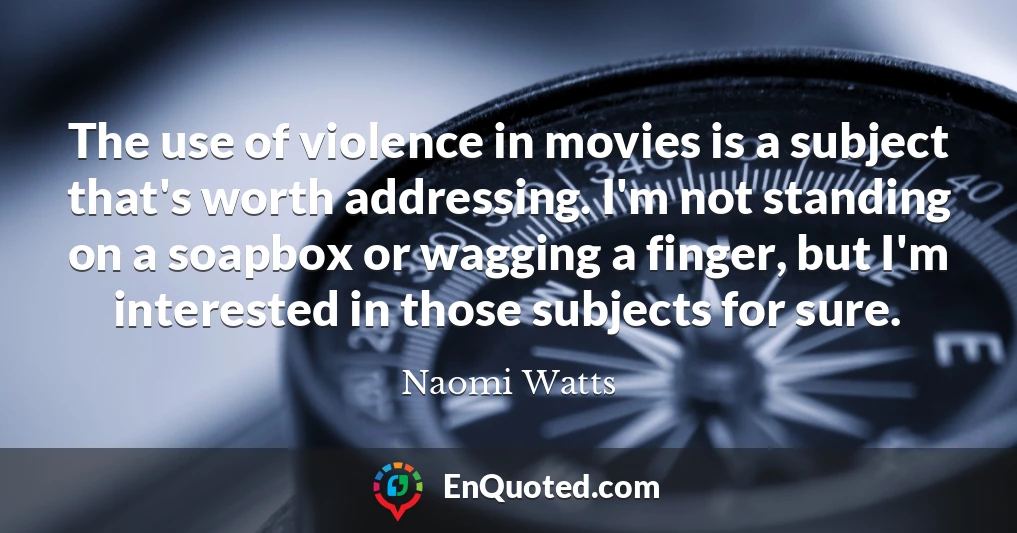 The use of violence in movies is a subject that's worth addressing. I'm not standing on a soapbox or wagging a finger, but I'm interested in those subjects for sure.