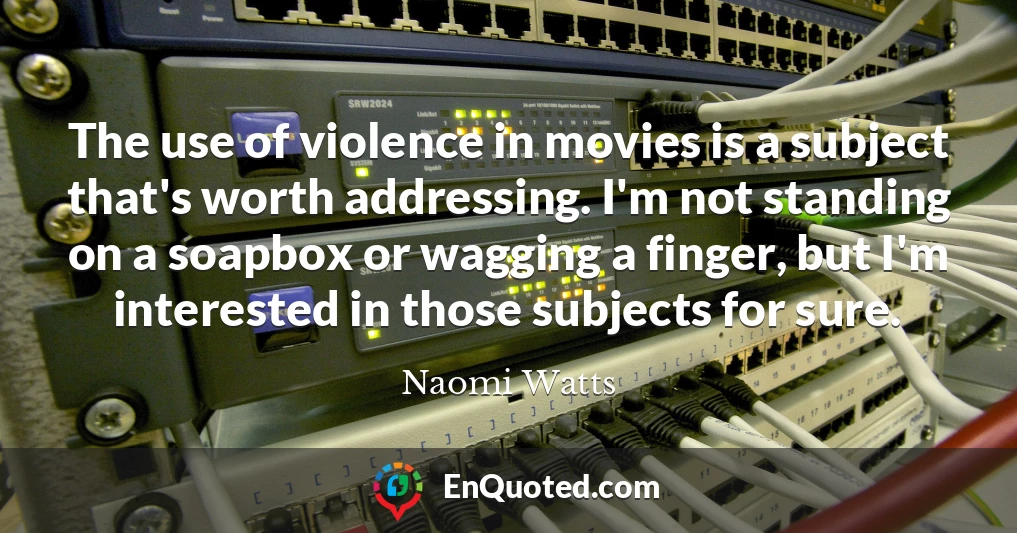 The use of violence in movies is a subject that's worth addressing. I'm not standing on a soapbox or wagging a finger, but I'm interested in those subjects for sure.