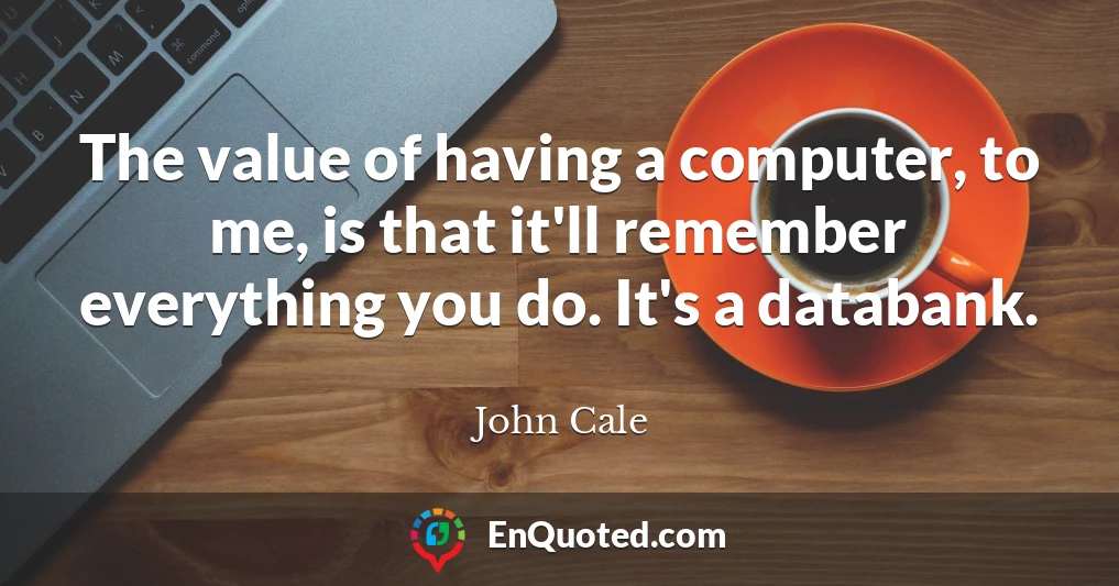 The value of having a computer, to me, is that it'll remember everything you do. It's a databank.