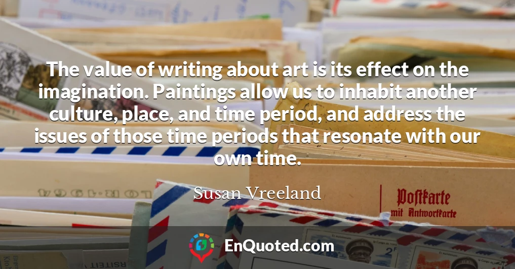 The value of writing about art is its effect on the imagination. Paintings allow us to inhabit another culture, place, and time period, and address the issues of those time periods that resonate with our own time.