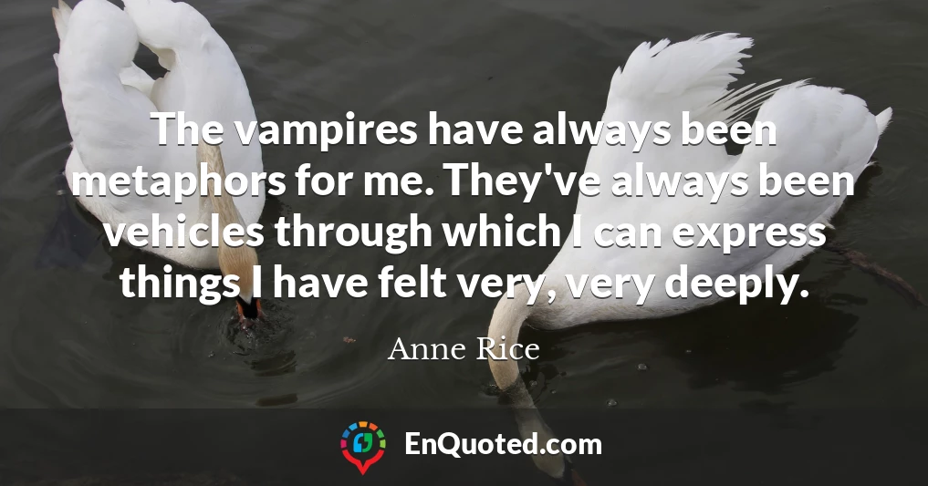 The vampires have always been metaphors for me. They've always been vehicles through which I can express things I have felt very, very deeply.
