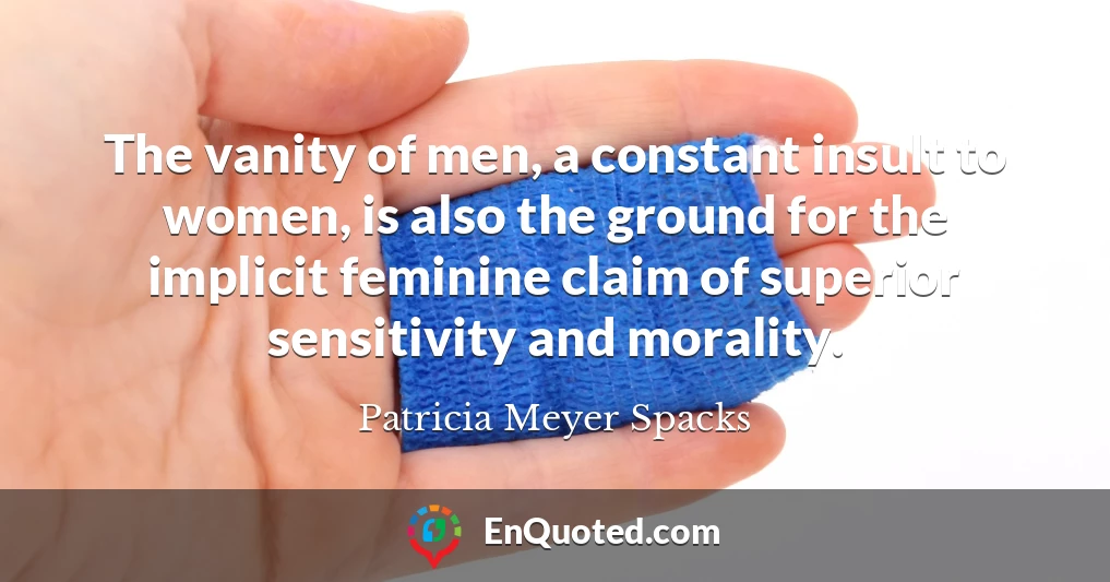 The vanity of men, a constant insult to women, is also the ground for the implicit feminine claim of superior sensitivity and morality.