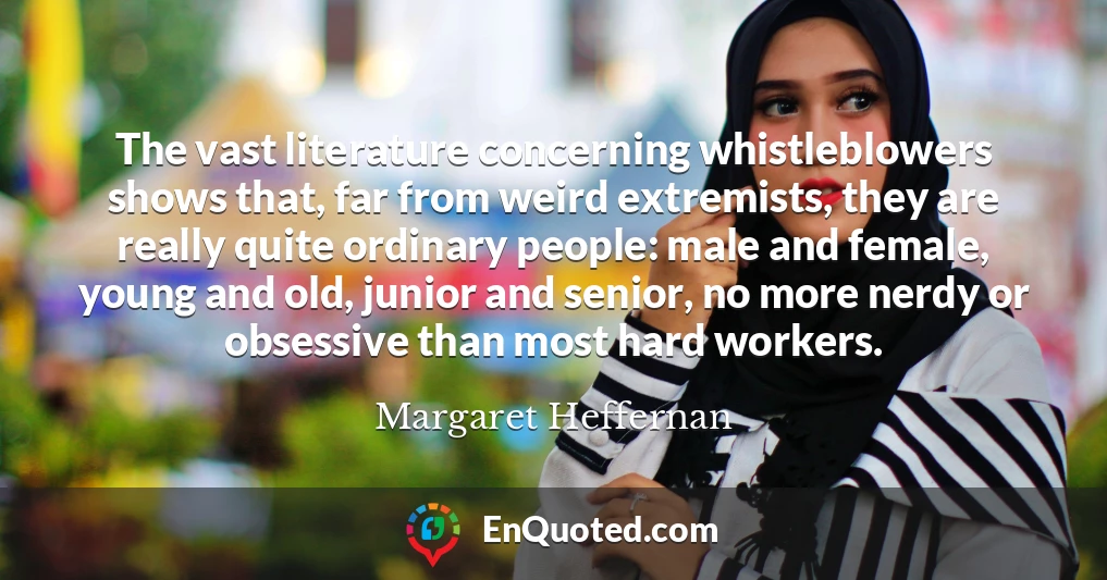 The vast literature concerning whistleblowers shows that, far from weird extremists, they are really quite ordinary people: male and female, young and old, junior and senior, no more nerdy or obsessive than most hard workers.