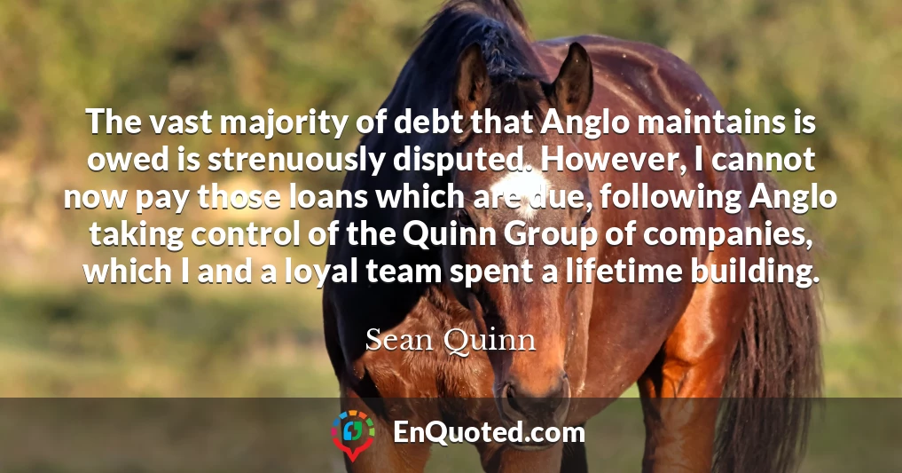 The vast majority of debt that Anglo maintains is owed is strenuously disputed. However, I cannot now pay those loans which are due, following Anglo taking control of the Quinn Group of companies, which I and a loyal team spent a lifetime building.