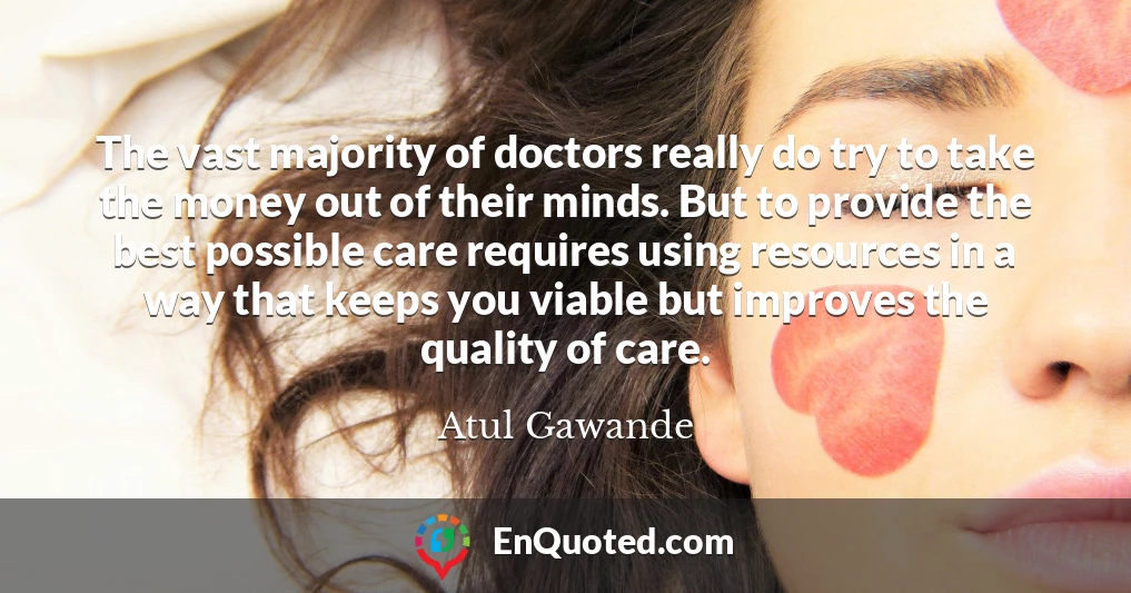 The vast majority of doctors really do try to take the money out of their minds. But to provide the best possible care requires using resources in a way that keeps you viable but improves the quality of care.