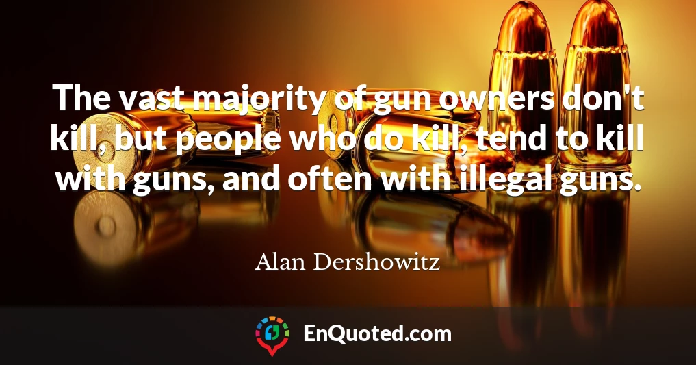 The vast majority of gun owners don't kill, but people who do kill, tend to kill with guns, and often with illegal guns.