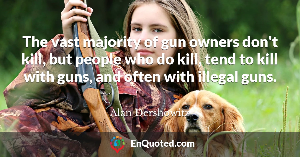 The vast majority of gun owners don't kill, but people who do kill, tend to kill with guns, and often with illegal guns.