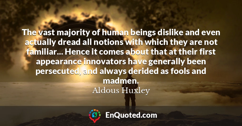 The vast majority of human beings dislike and even actually dread all notions with which they are not familiar... Hence it comes about that at their first appearance innovators have generally been persecuted, and always derided as fools and madmen.