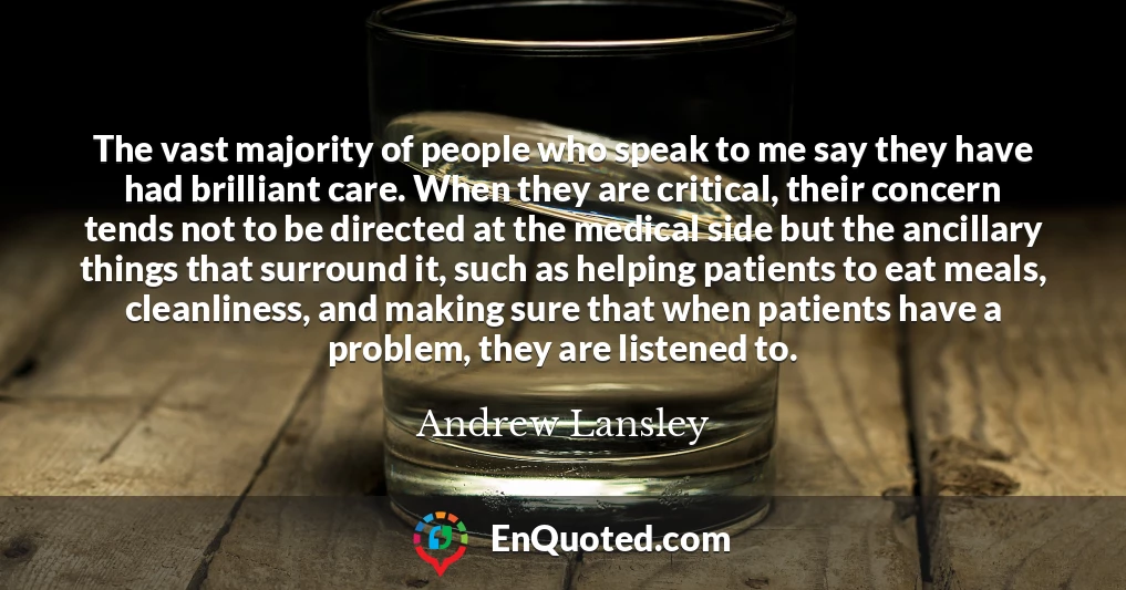 The vast majority of people who speak to me say they have had brilliant care. When they are critical, their concern tends not to be directed at the medical side but the ancillary things that surround it, such as helping patients to eat meals, cleanliness, and making sure that when patients have a problem, they are listened to.