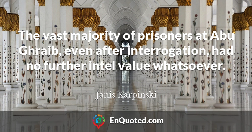 The vast majority of prisoners at Abu Ghraib, even after interrogation, had no further intel value whatsoever.