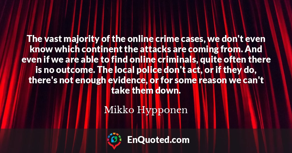 The vast majority of the online crime cases, we don't even know which continent the attacks are coming from. And even if we are able to find online criminals, quite often there is no outcome. The local police don't act, or if they do, there's not enough evidence, or for some reason we can't take them down.