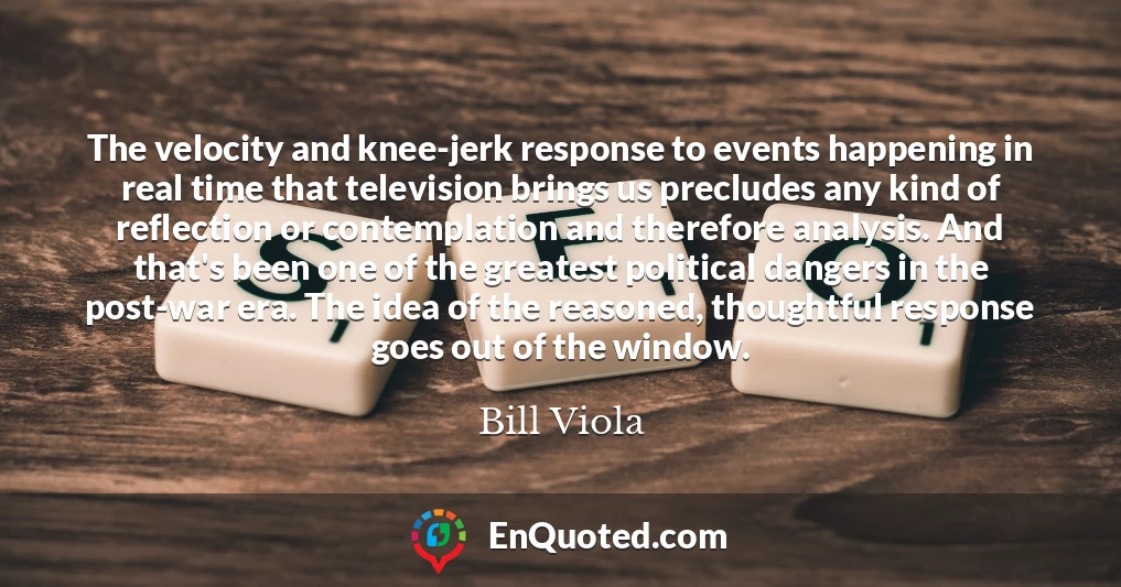 The velocity and knee-jerk response to events happening in real time that television brings us precludes any kind of reflection or contemplation and therefore analysis. And that's been one of the greatest political dangers in the post-war era. The idea of the reasoned, thoughtful response goes out of the window.