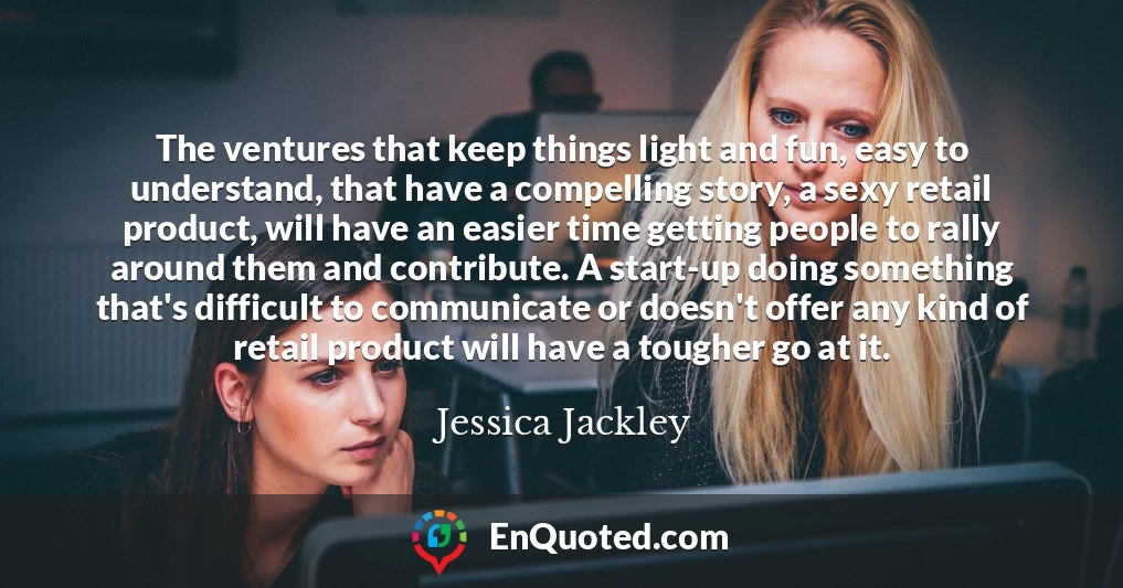 The ventures that keep things light and fun, easy to understand, that have a compelling story, a sexy retail product, will have an easier time getting people to rally around them and contribute. A start-up doing something that's difficult to communicate or doesn't offer any kind of retail product will have a tougher go at it.