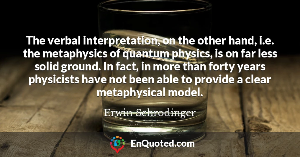 The verbal interpretation, on the other hand, i.e. the metaphysics of quantum physics, is on far less solid ground. In fact, in more than forty years physicists have not been able to provide a clear metaphysical model.